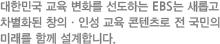 대한민국 교육 변화를 선도하는 EBS는 새롭고 차별화된 창의ㆍ인성 교육 콘텐츠로 전 국민의 미래를 한께 설계합니다.