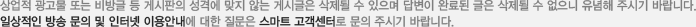 상업적 광고물 또는 비방글 등 게시판의 성격에 맞지 않는 게시글은 삭제될 수 있으며 답변이 완료된 글은 삭제될 수 없으니 유념해 주시기 바랍니다. 일상적인 방송 문의 및 인터넷 이용안에 대한 질문은 스마트 고객센터로 문의 주시기 바랍니다.
