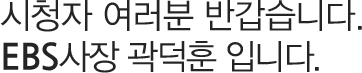 시청자 여러분 반갑습니다. EBS사장 곽덕훈 입니다.