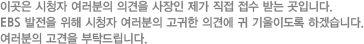 이곳은 시청자 여러분의 의견을 사장인 제가 직접 접수 받는 곳입니다. EBS 발전을 위해 시청자 여러분의 고귀한 의견에 귀 기울이도록 하겠습니다.여러분의 고견을 부탁드립니다.