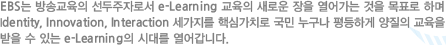 EBS는 방송교육의 선두주자로서 e-Learning 교육의 새로운 장을 열어가는 것을 목표로 하며 Identity, Innovation, Interaction 세가지를 핵심가치로 국민 누구나 평등하게 양질의 교육을 받을 수 있는 e-Learning의 시대를 열어갑니다.