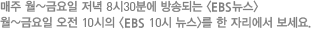 매주 월~금요일 저녁 8시30분에 방송되는 <EBS뉴스>월~금요일 오전 10시의 <EBS 10시 뉴스>를 한 자리에서 보세요.