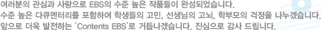 여러분의 관심과 사랑으로 EBS의 수준 높은 작품들이 완성되었습니다. 수준 높은 다큐멘터리를 포함하여 학생들의 고민, 선생님의 고뇌, 학부모의 걱정을 나누겠습니다. 앞으로 더욱 발전하는 'Contents EBS'로 거듭나겠습니다. 진심으로 감사 드립니다.