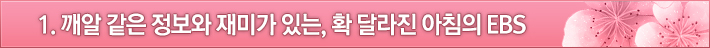 1. 깨알 같은 정보와 재미가 있는, 확 달라진 아침의 EBS