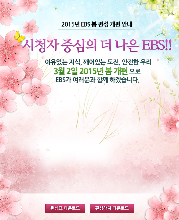 2015년 EBS 봄 편성 개편 안내. 시청자 중심의 더 나은 EBS! 이유있는 지식, 깨어있는 도전, 안전한 우리 3월 2일 2015년 봄 개편으로 EBS가 여러분과 함께 하겠습니다.
